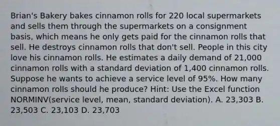 Brian's Bakery bakes cinnamon rolls for 220 local supermarkets and sells them through the supermarkets on a consignment basis, which means he only gets paid for the cinnamon rolls that sell. He destroys cinnamon rolls that don't sell. People in this city love his cinnamon rolls. He estimates a daily demand of 21,000 cinnamon rolls with a standard deviation of 1,400 cinnamon rolls. Suppose he wants to achieve a service level of 95%. How many cinnamon rolls should he produce? Hint: Use the Excel function NORMINV(service level, mean, standard deviation). A. 23,303 B. 23,503 C. 23,103 D. 23,703