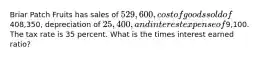 Briar Patch Fruits has sales of 529,600, cost of goods sold of408,350, depreciation of 25,400, and interest expense of9,100. The tax rate is 35 percent. What is the times interest earned ratio?