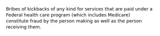 Bribes of kickbacks of any kind for services that are paid under a Federal health care program (which includes Medicare) constitute fraud by the person making as well as the person receiving them.