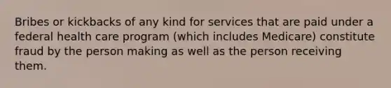 Bribes or kickbacks of any kind for services that are paid under a federal health care program (which includes Medicare) constitute fraud by the person making as well as the person receiving them.