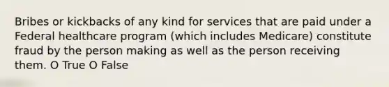 Bribes or kickbacks of any kind for services that are paid under a Federal healthcare program (which includes Medicare) constitute fraud by the person making as well as the person receiving them. O True O False