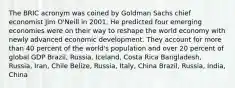 The BRIC acronym was coined by Goldman Sachs chief economist Jim O'Neill in 2001. He predicted four emerging economies were on their way to reshape the world economy with newly advanced economic development. They account for more than 40 percent of the world's population and over 20 percent of global GDP Brazil, Russia, Iceland, Costa Rica Bangladesh, Russia, Iran, Chile Belize, Russia, Italy, China Brazil, Russia, India, China