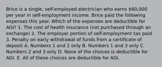 Brice is a single, self-employed electrician who earns 60,000 per year in self-employment income. Brice paid the following expenses this year. Which of the expenses are deductible for AGI? 1. The cost of health insurance (not purchased through an exchange) 2. The employer portion of self-employment tax paid 3. Penalty on early withdrawal of funds from a certificate of deposit A. Numbers 1 and 2 only B. Numbers 1 and 3 only C. Numbers 2 and 3 only D. None of the choices is deductible for AGI. E. All of these choices are deductible for AGI.