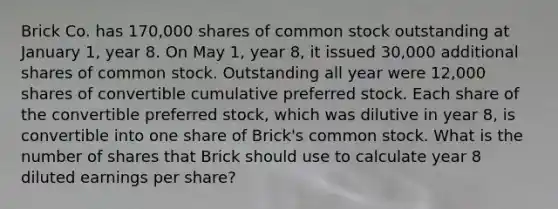 Brick Co. has 170,000 shares of common stock outstanding at January 1, year 8. On May 1, year 8, it issued 30,000 additional shares of common stock. Outstanding all year were 12,000 shares of convertible cumulative preferred stock. Each share of the convertible preferred stock, which was dilutive in year 8, is convertible into one share of Brick's common stock. What is the number of shares that Brick should use to calculate year 8 diluted earnings per share?