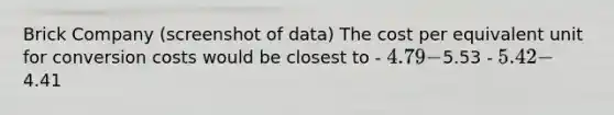Brick Company (screenshot of data) The cost per equivalent unit for conversion costs would be closest to - ​4.79 -5.53 - 5.42 -4.41