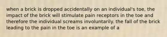 when a brick is dropped accidentally on an individual's toe, the impact of the brick will stimulate pain receptors in the toe and therefore the individual screams involuntarily. the fall of the brick leading to the pain in the toe is an example of a