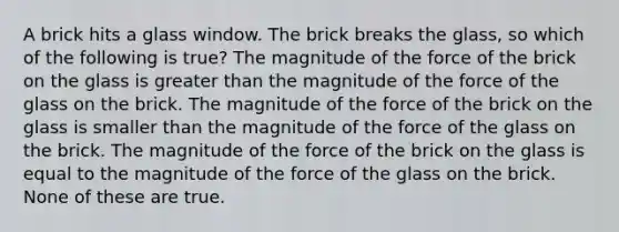 A brick hits a glass window. The brick breaks the glass, so which of the following is true? The magnitude of the force of the brick on the glass is greater than the magnitude of the force of the glass on the brick. The magnitude of the force of the brick on the glass is smaller than the magnitude of the force of the glass on the brick. The magnitude of the force of the brick on the glass is equal to the magnitude of the force of the glass on the brick. None of these are true.