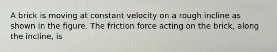 A brick is moving at constant velocity on a rough incline as shown in the figure. The friction force acting on the brick, along the incline, is