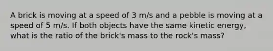 A brick is moving at a speed of 3 m/s and a pebble is moving at a speed of 5 m/s. If both objects have the same kinetic energy, what is the ratio of the brick's mass to the rock's mass?