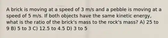 A brick is moving at a speed of 3 m/s and a pebble is moving at a speed of 5 m/s. If both objects have the same kinetic energy, what is the ratio of the brick's mass to the rock's mass? A) 25 to 9 B) 5 to 3 C) 12.5 to 4.5 D) 3 to 5