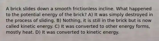 A brick slides down a smooth frictionless incline. What happened to the potential energy of the brick? A) It was simply destroyed in the process of sliding. B) Nothing, it is still in the brick but is now called kinetic energy. C) It was converted to other energy forms, mostly heat. D) It was converted to kinetic energy.