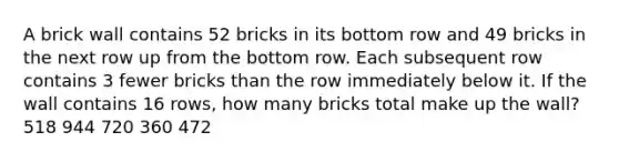 A brick wall contains 52 bricks in its bottom row and 49 bricks in the next row up from the bottom row. Each subsequent row contains 3 fewer bricks than the row immediately below it. If the wall contains 16 rows, how many bricks total make up the wall? 518 944 720 360 472