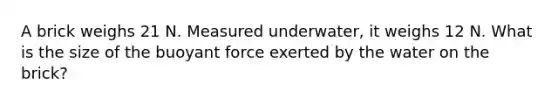 A brick weighs 21 N. Measured underwater, it weighs 12 N. What is the size of the buoyant force exerted by the water on the brick?