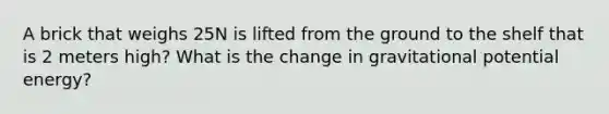 A brick that weighs 25N is lifted from the ground to the shelf that is 2 meters high? What is the change in gravitational potential energy?