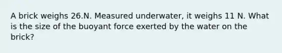 A brick weighs 26.N. Measured underwater, it weighs 11 N. What is the size of the buoyant force exerted by the water on the brick?