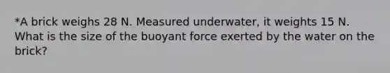 *A brick weighs 28 N. Measured underwater, it weights 15 N. What is the size of the buoyant force exerted by the water on the brick?