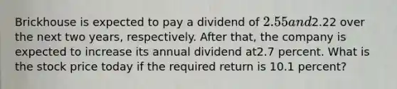 Brickhouse is expected to pay a dividend of 2.55 and2.22 over the next two years, respectively. After that, the company is expected to increase its annual dividend at2.7 percent. What is the stock price today if the required return is 10.1 percent?