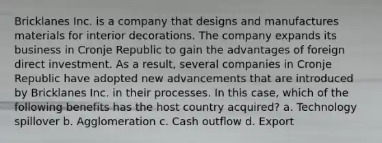 Bricklanes Inc. is a company that designs and manufactures materials for interior decorations. The company expands its business in Cronje Republic to gain the advantages of foreign direct investment. As a result, several companies in Cronje Republic have adopted new advancements that are introduced by Bricklanes Inc. in their processes. In this case, which of the following benefits has the host country acquired? a. Technology spillover b. Agglomeration c. Cash outflow d. Export