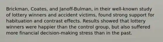 Brickman, Coates, and Janoff-Bulman, in their well-known study of lottery winners and accident victims, found strong support for habituation and contrast effects. Results showed that lottery winners were happier than the control group, but also suffered more financial decision-making stress than in the past.