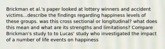 Brickman et al.'s paper looked at lottery winners and accident victims...describe the findings regarding happiness levels of these groups. was this cross sectional or longitudinal? what does this mean and what are its strengths and limitations? Compare Brickman's study to to Lucas' study who investigated the impact of a number of life events on happiness