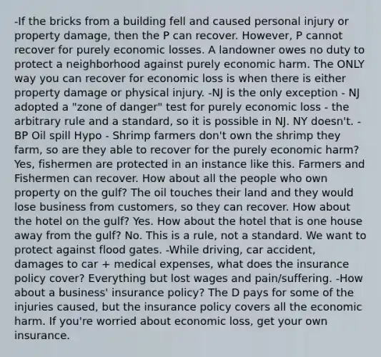 -If the bricks from a building fell and caused personal injury or property damage, then the P can recover. However, P cannot recover for purely economic losses. A landowner owes no duty to protect a neighborhood against purely economic harm. The ONLY way you can recover for economic loss is when there is either property damage or physical injury. -NJ is the only exception - NJ adopted a "zone of danger" test for purely economic loss - the arbitrary rule and a standard, so it is possible in NJ. NY doesn't. -BP Oil spill Hypo - Shrimp farmers don't own the shrimp they farm, so are they able to recover for the purely economic harm? Yes, fishermen are protected in an instance like this. Farmers and Fishermen can recover. How about all the people who own property on the gulf? The oil touches their land and they would lose business from customers, so they can recover. How about the hotel on the gulf? Yes. How about the hotel that is one house away from the gulf? No. This is a rule, not a standard. We want to protect against flood gates. -While driving, car accident, damages to car + medical expenses, what does the insurance policy cover? Everything but lost wages and pain/suffering. -How about a business' insurance policy? The D pays for some of the injuries caused, but the insurance policy covers all the economic harm. If you're worried about economic loss, get your own insurance.