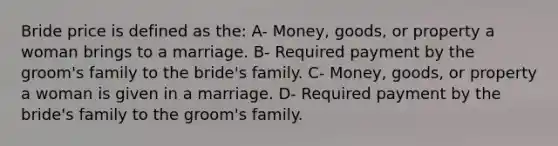 Bride price is defined as the: A- Money, goods, or property a woman brings to a marriage. B- Required payment by the groom's family to the bride's family. C- Money, goods, or property a woman is given in a marriage. D- Required payment by the bride's family to the groom's family.