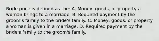 Bride price is defined as the: A. Money, goods, or property a woman brings to a marriage. B. Required payment by the groom's family to the bride's family. C. Money, goods, or property a woman is given in a marriage. D. Required payment by the bride's family to the groom's family.