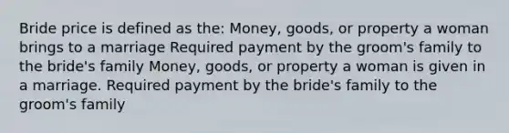 Bride price is defined as the: Money, goods, or property a woman brings to a marriage Required payment by the groom's family to the bride's family Money, goods, or property a woman is given in a marriage. Required payment by the bride's family to the groom's family