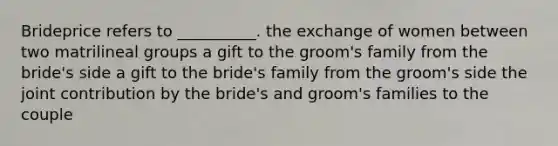 Brideprice refers to __________. the exchange of women between two matrilineal groups a gift to the groom's family from the bride's side a gift to the bride's family from the groom's side the joint contribution by the bride's and groom's families to the couple