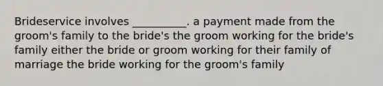 Brideservice involves __________. a payment made from the groom's family to the bride's the groom working for the bride's family either the bride or groom working for their family of marriage the bride working for the groom's family