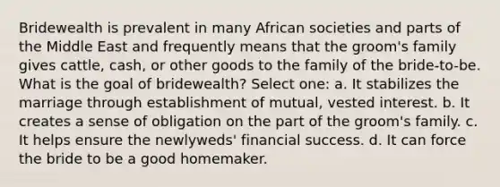 Bridewealth is prevalent in many African societies and parts of the Middle East and frequently means that the groom's family gives cattle, cash, or other goods to the family of the bride-to-be. What is the goal of bridewealth? Select one: a. It stabilizes the marriage through establishment of mutual, vested interest. b. It creates a sense of obligation on the part of the groom's family. c. It helps ensure the newlyweds' financial success. d. It can force the bride to be a good homemaker.