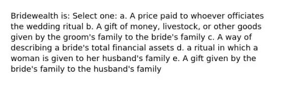 Bridewealth is: Select one: a. A price paid to whoever officiates the wedding ritual b. A gift of money, livestock, or other goods given by the groom's family to the bride's family c. A way of describing a bride's total financial assets d. a ritual in which a woman is given to her husband's family e. A gift given by the bride's family to the husband's family