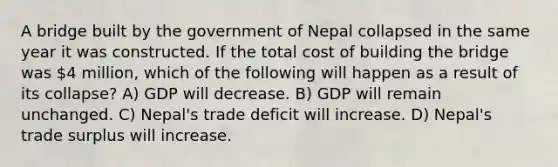 A bridge built by the government of Nepal collapsed in the same year it was constructed. If the total cost of building the bridge was 4 million, which of the following will happen as a result of its collapse? A) GDP will decrease. B) GDP will remain unchanged. C) Nepal's trade deficit will increase. D) Nepal's trade surplus will increase.