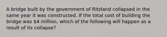 A bridge built by the government of Ritzland collapsed in the same year it was constructed. If the total cost of building the bridge was 4 million, which of the following will happen as a result of its collapse?