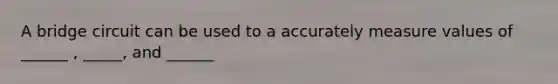 A bridge circuit can be used to a accurately measure values of ______ , _____, and ______
