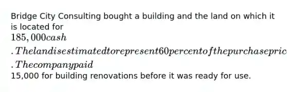 Bridge City Consulting bought a building and the land on which it is located for 185,000 cash. The land is estimated to represent 60 percent of the purchase price. The company paid15,000 for building renovations before it was ready for use.