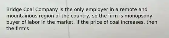 Bridge Coal Company is the only employer in a remote and mountainous region of the country, so the firm is monopsony buyer of labor in the market. If the price of coal increases, then the firm's