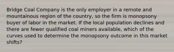 Bridge Coal Company is the only employer in a remote and mountainous region of the country, so the firm is monopsony buyer of labor in the market. If the local population declines and there are fewer qualified coal miners available, which of the curves used to determine the monopsony outcome in this market shifts?