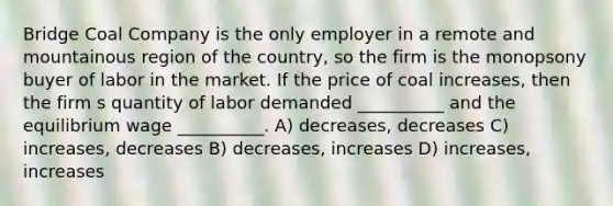 Bridge Coal Company is the only employer in a remote and mountainous region of the country, so the firm is the monopsony buyer of labor in the market. If the price of coal increases, then the firm s quantity of labor demanded __________ and the equilibrium wage __________. A) decreases, decreases C) increases, decreases B) decreases, increases D) increases, increases