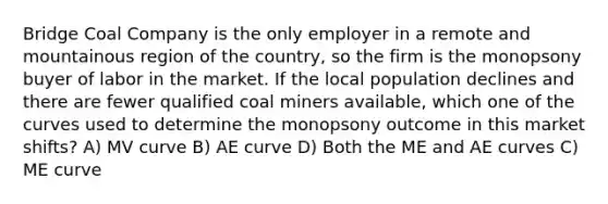 Bridge Coal Company is the only employer in a remote and mountainous region of the country, so the firm is the monopsony buyer of labor in the market. If the local population declines and there are fewer qualified coal miners available, which one of the curves used to determine the monopsony outcome in this market shifts? A) MV curve B) AE curve D) Both the ME and AE curves C) ME curve