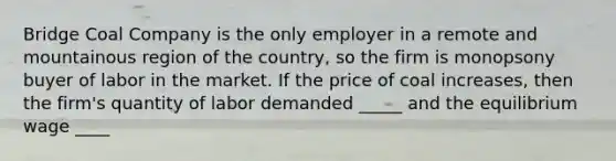 Bridge Coal Company is the only employer in a remote and mountainous region of the country, so the firm is monopsony buyer of labor in the market. If the price of coal increases, then the firm's quantity of labor demanded _____ and the equilibrium wage ____