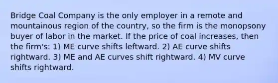 Bridge Coal Company is the only employer in a remote and mountainous region of the country, so the firm is the monopsony buyer of labor in the market. If the price of coal increases, then the firm's: 1) ME curve shifts leftward. 2) AE curve shifts rightward. 3) ME and AE curves shift rightward. 4) MV curve shifts rightward.