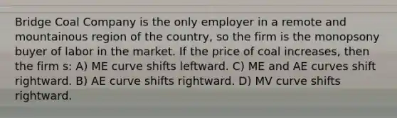 Bridge Coal Company is the only employer in a remote and mountainous region of the country, so the firm is the monopsony buyer of labor in the market. If the price of coal increases, then the firm s: A) ME curve shifts leftward. C) ME and AE curves shift rightward. B) AE curve shifts rightward. D) MV curve shifts rightward.