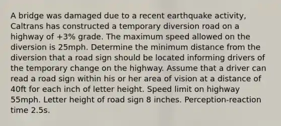 A bridge was damaged due to a recent earthquake activity, Caltrans has constructed a temporary diversion road on a highway of +3% grade. The maximum speed allowed on the diversion is 25mph. Determine the minimum distance from the diversion that a road sign should be located informing drivers of the temporary change on the highway. Assume that a driver can read a road sign within his or her area of vision at a distance of 40ft for each inch of letter height. Speed limit on highway 55mph. Letter height of road sign 8 inches. Perception-reaction time 2.5s.