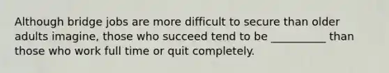 Although bridge jobs are more difficult to secure than older adults imagine, those who succeed tend to be __________ than those who work full time or quit completely.