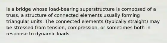 is a bridge whose load-bearing superstructure is composed of a truss, a structure of connected elements usually forming triangular units. The connected elements (typically straight) may be stressed from tension, compression, or sometimes both in response to dynamic loads