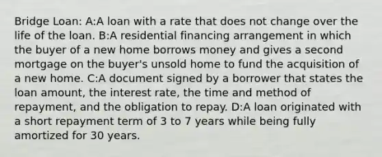 Bridge Loan: A:A loan with a rate that does not change over the life of the loan. B:A residential financing arrangement in which the buyer of a new home borrows money and gives a second mortgage on the buyer's unsold home to fund the acquisition of a new home. C:A document signed by a borrower that states the loan amount, the interest rate, the time and method of repayment, and the obligation to repay. D:A loan originated with a short repayment term of 3 to 7 years while being fully amortized for 30 years.