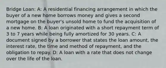 Bridge Loan: A: A residential financing arrangement in which the buyer of a new home borrows money and gives a second mortgage on the buyer's unsold home to fund the acquisition of a new home. B: A loan originated with a short repayment term of 3 to 7 years while being fully amortized for 30 years. C: A document signed by a borrower that states the loan amount, the interest rate, the time and method of repayment, and the obligation to repay. D: A loan with a rate that does not change over the life of the loan.