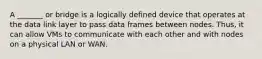 A _______ or bridge is a logically defined device that operates at the data link layer to pass data frames between nodes. Thus, it can allow VMs to communicate with each other and with nodes on a physical LAN or WAN.