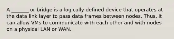 A _______ or bridge is a logically defined device that operates at the data link layer to pass data frames between nodes. Thus, it can allow VMs to communicate with each other and with nodes on a physical LAN or WAN.